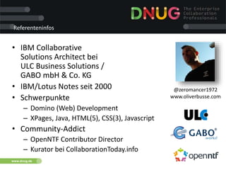 www.dnug.de
Referenteninfos
• IBM Collaborative
Solutions Architect bei
ULC Business Solutions /
GABO mbH & Co. KG
• IBM/Lotus Notes seit 2000
• Schwerpunkte
– Domino (Web) Development
– XPages, Java, HTML(5), CSS(3), Javascript
• Community-Addict
– OpenNTF Contributor Director
– Kurator bei CollaborationToday.info
@zeromancer1972
www.oliverbusse.com
 