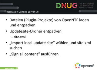 www.dnug.de
Installation Domino Server (2)
• Dateien (Plugin-Projekte) von OpenNTF laden
und entpacken
• Updatesite-Ordner entpacken
– site.xml
• „Import local update site“ wählen und site.xml
suchen
• „Sign all content“ ausführen
 