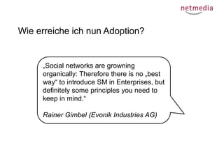 Wie erreiche ich nun Adoption?

„Social networks are growning
organically: Therefore there is no „best
way“ to introduce SM in Enterprises, but
definitely some principles you need to
keep in mind.“
Rainer Gimbel (Evonik Industries AG)

 