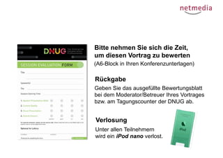 Bitte nehmen Sie sich die Zeit,
um diesen Vortrag zu bewerten
(A6-Block in Ihren Konferenzunterlagen)

Rückgabe
Geben Sie das ausgefüllte Bewertungsblatt
bei dem Moderator/Betreuer Ihres Vortrages
bzw. am Tagungscounter der DNUG ab.

Verlosung
Unter allen Teilnehmern
wird ein iPod nano verlost.

 