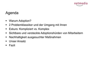 Agenda








Warum Adoption?
2 Problemklassiker und der Umgang mit ihnen
Exkurs: Kompliziert vs. Komplex
Sichtbare und versteckte Adoptionshürden von Mitarbeitern
Nachhaltigkeit ausgesuchter Maßnahmen
Unser Ansatz
Fazit

 