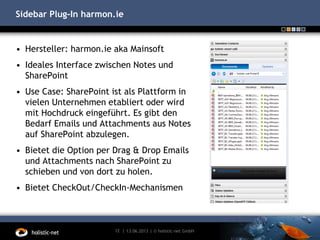 Sidebar Plug-In harmon.ie
• Hersteller: harmon.ie aka Mainsoft
• Ideales Interface zwischen Notes und
SharePoint
• Use Case: SharePoint ist als Plattform in
vielen Unternehmen etabliert oder wird
mit Hochdruck eingeführt. Es gibt den
Bedarf Emails und Attachments aus Notes
auf SharePoint abzulegen.
• Bietet die Option per Drag & Drop Emails
und Attachments nach SharePoint zu
schieben und von dort zu holen.
• Bietet CheckOut/CheckIn-Mechanismen
13.06.201312 | | © holistic-net GmbH
 