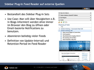 Sidebar Plug-In Feed Reader auf externe Quellen
• Bestandteil des Sidebar Plug-In Sets
• Use Case: Man will über Neuigkeiten z.B.
in Blogs informiert werden ohne immer
im Browser den Blog zu öffnen oder
Email-basierte Notifications zu
benutzen.
• Abonnieren beliebig vieler Feeds
• Definition von Update-Intervall und
Retention Period im Feed Reader
13.06.201313 | | © holistic-net GmbH
 