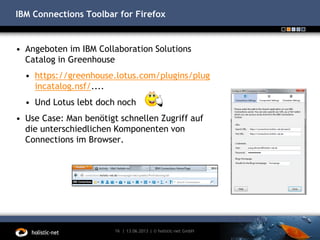 IBM Connections Toolbar for Firefox
• Angeboten im IBM Collaboration Solutions
Catalog in Greenhouse
• https://greenhouse.lotus.com/plugins/plug
incatalog.nsf/....
• Und Lotus lebt doch noch
• Use Case: Man benötigt schnellen Zugriff auf
die unterschiedlichen Komponenten von
Connections im Browser.
13.06.201316 | | © holistic-net GmbH
 