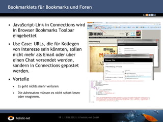 Bookmarklets für Bookmarks und Foren
• JavaScript-Link in Connections wird
in Browser Bookmarks Toolbar
eingebettet
• Use Case: URLs, die für Kollegen
von Interesse sein könnten, sollen
nicht mehr als Email oder über
einen Chat versendet werden,
sondern in Connections gepostet
werden.
• Vorteile
• Es geht nichts mehr verloren
• Die Adressaten müssen es nicht sofort lesen
oder reagieren.
13.06.201318 | | © holistic-net GmbH
 