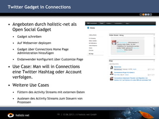 Twitter Gadget in Connections
13.06.201319 | | © holistic-net GmbH
• Angeboten durch holistic-net als
Open Social Gadget
• Gadget schreiben
• Auf Webserver deployen
• Gadget über Connections Home Page
Administration hinzufügen
• Endanwender konfiguriert über Customize Page
• Use Case: Man will in Connections
eine Twitter Hashtag oder Account
verfolgen.
• Weitere Use Cases
• Füttern des Activity Streams mit externen Daten
• Auslesen des Activity Streams zum Steuern von
Prozessen
 