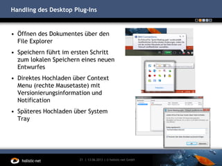 Handling des Desktop Plug-Ins
• Öffnen des Dokumentes über den
File Explorer
• Speichern führt im ersten Schritt
zum lokalen Speichern eines neuen
Entwurfes
• Direktes Hochladen über Context
Menu (rechte Mausetaste) mit
Versionierungsinformation und
Notification
• Späteres Hochladen über System
Tray
13.06.201321 | | © holistic-net GmbH
 