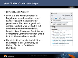 Notes Sidebar Connections Plug-In
• Entwickelt von Mainsoft
• Use Case: Die Kommunikation in
Projekten – vor allem mit externen
Partner kann oft nicht über eine
gemeinsame Plattform abgewickelt
werden. Deshalb wird weiterhin mit
den bekannten Problemen Email
benutzt. Zum Sharen der Email in einer
Connections Community können Emails
in Activities verschoben werden.
• Nachteil: Attachments sind nicht im
Files Modul in der Community zu
finden. Die Suche funktioniert
allerdings.
13.06.20138 | | © holistic-net GmbH
 