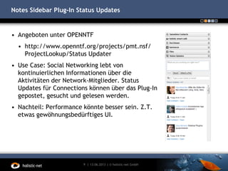 Notes Sidebar Plug-In Status Updates
13.06.20139 | | © holistic-net GmbH
• Angeboten unter OPENNTF
• http://www.openntf.org/projects/pmt.nsf/
ProjectLookup/Status Updater
• Use Case: Social Networking lebt von
kontinuierlichen Informationen über die
Aktivitäten der Network-Mitglieder. Status
Updates für Connections können über das Plug-In
gepostet, gesucht und gelesen werden.
• Nachteil: Performance könnte besser sein. Z.T.
etwas gewöhnungsbedürftiges UI.
 