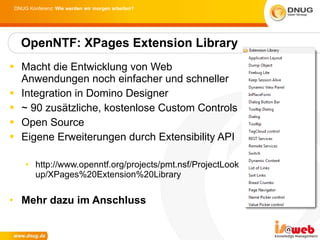 Macht die Entwicklung von Web Anwendungen noch einfacher und schneller Integration in Domino Designer ~ 90 zusätzliche, kostenlose Custom Controls Open Source Eigene Erweiterungen durch Extensibility API http://www.openntf.org/projects/pmt.nsf/ProjectLookup/XPages%20Extension%20Library Mehr dazu im Anschluss OpenNTF: XPages Extension Library 