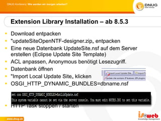 Download entpacken  "updateSiteOpenNTF-designer.zip„ entpacken Eine neue Datenbank UpdateSite.nsf auf dem Server erstellen (Eclipse Update Site Template) ACL anpassen, Anonymous benötigt Lesezugriff.  Datenbank öffnen "Import Local Update Site„ klicken OSGI_HTTP_DYNAMIC_BUNDLES=dbname.nsf HTTP Task stoppen / starten Extension Library Installation – ab 8.5.3 