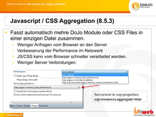 Fasst automatisch mehre DoJo Module oder CSS Files in einer einzigen Datei zusammen.  Weniger Anfragen vom Browser an den Server Verbesserung der Performance im Netzwerk JS/CSS kann vom Browser schneller verarbeitet werden.  Weniger Server Verbindungen. Javascript / CSS Aggregation (8.5.3) Serverweit in xsp.properties: xsp.resources.aggregate=true 