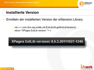 Ermitteln der installierten Version der eXtension Library var v = com.ibm.xsp.extlib.util.ExtLibUtil.getExtLibVersion(); return "XPages ExtLib version: "+ v Installierte Version 