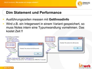 DNUG Konferenz: Wie werden wir morgen arbeiten?




   Dim Statement und Performance
 Ausführungszeiten messen mit Getthreadinfo
 Wird z.B. ein Integerwert in einem Variant gespeichert, so
  muss Notes intern eine Typumwandlung vornehmen. Das
  kostet Zeit !!
 