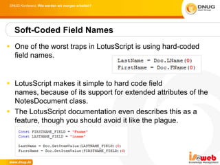DNUG Konferenz: Wie werden wir morgen arbeiten?




   Soft-Coded Field Names
 One of the worst traps in LotusScript is using hard-coded
  field names.


 LotusScript makes it simple to hard code field
  names, because of its support for extended attributes of the
  NotesDocument class.
 The LotusScript documentation even describes this as a
  feature, though you should avoid it like the plague.
 