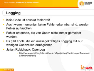 DNUG Konferenz: Wie werden wir morgen arbeiten?




  Logging
 Kein Code ist absolut fehlerfrei!
 Auch wenn momentan keine Fehler erkennbar sind, werden
  Fehler auftauchen.
 Fehler erkennen, die von Usern nicht immer gemeldet
  werden.
 Es gibt Tools, die ein aussagekräftiges Logging mit nur
  wenigen Codezeilen ermöglichen.
 Julian Robichaux: OpenLog
                 – http://www.openntf.org/internal/home.nsf/project.xsp?action=openDocument
                   &name=OpenLog
 