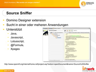 DNUG Konferenz: Wie werden wir morgen arbeiten?




  Source Sniffer
 Domino Designer extension
 Sucht in einer oder meheren Anwendungen
 Unterstützt
    •   Java,
    •   Javascript,
    •   Lotusscript,
    •   @Formula,
    •   Xpages




http://www.openntf.org/internal/home.nsf/project.xsp?action=openDocument&name=Source%20Sniffer
 