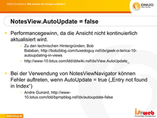 DNUG Konferenz: Wie werden wir morgen arbeiten?




   NotesView.AutoUpdate = false
 Performancegewinn, da die Ansicht nicht kontinuierlich
  aktualisiert wird.
           • Zu den technischen Hintergründen; Bob
             Balaban, http://bobzblog.com/tuxedoguy.nsf/dx/geek-o-terica-10-
             autoupdating-in-views
           • http://www-10.lotus.com/ldd/ddwiki.nsf/dx/View.AutoUpdate_


 Bei der Verwendung von NotesViewNavigator können
  Fehler auftreten, wenn AutoUpdate = true („Entry not found
  in Index“)
           • Andre Guirard, http://www-
             10.lotus.com/ldd/bpmpblog.nsf/dx/autoupdate-false
 