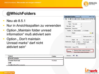 DNUG Konferenz: Wie werden wir morgen arbeiten?




  @WhichFolders
 Neu ab 8.5.1
 Nur in Ansichtsspalten zu verwenden
 Option „Maintain folder unread
  information“ muß aktiviert sein
 Option „ Don't maintain
  Unread marks“ darf nicht
  aktiviert sein“
 