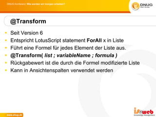 DNUG Konferenz: Wie werden wir morgen arbeiten?




    @Transform
   Seit Version 6
   Entspricht LotusScript statement ForAll x in Liste
   Führt eine Formel für jedes Element der Liste aus.
   @Transform( list ; variableName ; formula )
   Rückgabewert ist die durch die Formel modifizierte Liste
   Kann in Ansichtenspalten verwendet werden
 