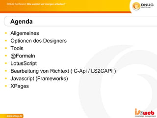 DNUG Konferenz: Wie werden wir morgen arbeiten?




    Agenda
   Allgemeines
   Optionen des Designers
   Tools
   @Formeln
   LotusScript
   Bearbeitung von Richtext ( C-Api / LS2CAPI )
   Javascript (Frameworks)
   XPages
 