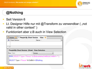 DNUG Konferenz: Wie werden wir morgen arbeiten?




  @Nothing
 Seit Version 6
 Lt. Designer Hilfe nur mit @Transform zu verwendbar ( „not
  valid in other context“ )
 Funktioniert aber z.B auch in View Selection
 
