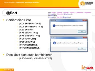 DNUG Konferenz: Wie werden wir morgen arbeiten?




   @Sort
 Sortiert eine Liste
                  –   [ACCENTSENSITIVE]
                  –   [ACCENTINSENSITIVE]
                  –   [ASCENDING]
                  –   [CASESENSITIVE]
                  –   [CASEINSENSITIVE]
                  –   [CUSTOMSORT]
                  –   [DESCENDING]
                  –   [PITCHSENSITIVE]
                  –   [PITCHINSENSITiVE]


 Dies lässt sich auch kombinieren
                  – [ASCENDING]:[CASESENSITIVE]
 