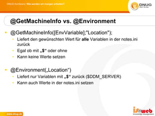 DNUG Konferenz: Wie werden wir morgen arbeiten?




  @GetMachineInfo vs. @Environment
 @GetMachineInfo([EnvVariable];"Location");
    • Liefert den gewünschten Wert für alle Variablen in der notes.ini
      zurück
    • Egal ob mit „$“ oder ohne
    • Kann keine Werte setzen


 @Environment(„Location“)
    • Liefert nur Variablen mit „$“ zurück ($DDM_SERVER)
    • Kann auch Werte in der notes.ini setzen
 