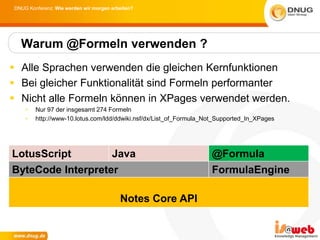 DNUG Konferenz: Wie werden wir morgen arbeiten?




  Warum @Formeln verwenden ?
 Alle Sprachen verwenden die gleichen Kernfunktionen
 Bei gleicher Funktionalität sind Formeln performanter
 Nicht alle Formeln können in XPages verwendet werden.
    •   Nur 97 der insgesamt 274 Formeln
    •   http://www-10.lotus.com/ldd/ddwiki.nsf/dx/List_of_Formula_Not_Supported_In_XPages




LotusScript                           Java                         @Formula
ByteCode Interpreter                                               FormulaEngine

                                         Notes Core API
 