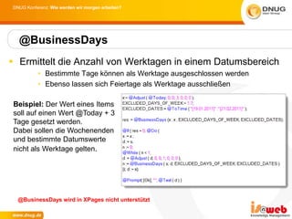 DNUG Konferenz: Wie werden wir morgen arbeiten?




  @BusinessDays
 Ermittelt die Anzahl von Werktagen in einem Datumsbereich
          • Bestimmte Tage können als Werktage ausgeschlossen werden
          • Ebenso lassen sich Feiertage als Werktage ausschließen

 Beispiel: Der Wert eines Items
 soll auf einen Wert @Today + 3
 Tage gesetzt werden.
 Dabei sollen die Wochenenden
 und bestimmte Datumswerte
 nicht als Werktage gelten.




  @BusinessDays wird in XPages nicht unterstützt
 