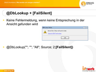 DNUG Konferenz: Wie werden wir morgen arbeiten?




   @DbLookup + [FailSilent]
 Keine Fehlermeldung, wenn keine Entsprechung in der
  Ansicht gefunden wird




 @DbLookup(""; ""; "All"; Source; 2;[FailSilent])
 