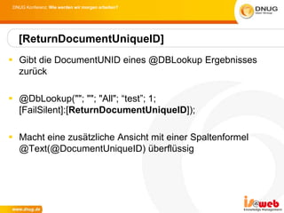 DNUG Konferenz: Wie werden wir morgen arbeiten?




   [ReturnDocumentUniqueID]
 Gibt die DocumentUNID eines @DBLookup Ergebnisses
  zurück

 @DbLookup(""; ""; "All"; “test”; 1;
  [FailSilent]:[ReturnDocumentUniqueID]);

 Macht eine zusätzliche Ansicht mit einer Spaltenformel
  @Text(@DocumentUniqueID) überflüssig
 