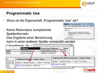 DNUG Konferenz: Wie werden wir morgen arbeiten?




  Programmatic Use
 Wozu ist die Eigenschaft „Programmatic Use“ da?

 Keine Redundanz komplizierter
  Spaltenformeln.
  Das Ergebnis einer Berechnung
  kann in einer anderen Spalte verwendet werden
 