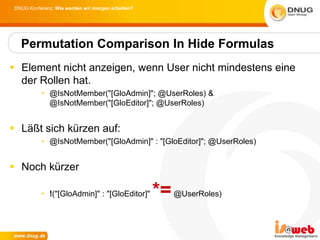 DNUG Konferenz: Wie werden wir morgen arbeiten?




   Permutation Comparison In Hide Formulas
 Element nicht anzeigen, wenn User nicht mindestens eine
  der Rollen hat.
           • @IsNotMember("[GloAdmin]"; @UserRoles) &
             @IsNotMember("[GloEditor]"; @UserRoles)


 Läßt sich kürzen auf:
           • @IsNotMember("[GloAdmin]" : "[GloEditor]"; @UserRoles)


 Noch kürzer

           • !("[GloAdmin]" : "[GloEditor]"        *= @UserRoles)
 