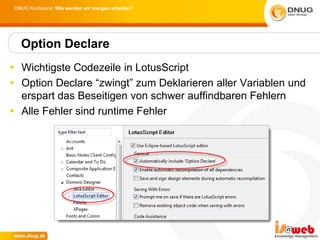 DNUG Konferenz: Wie werden wir morgen arbeiten?




  Option Declare
 Wichtigste Codezeile in LotusScript
 Option Declare “zwingt” zum Deklarieren aller Variablen und
  erspart das Beseitigen von schwer auffindbaren Fehlern
 Alle Fehler sind runtime Fehler
 