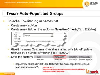 DNUG Konferenz: Wie werden wir morgen arbeiten?




  Tweak Auto-Populated Groups
 Einfache Erweiterung in names.nsf
    • Create a new subform
    • Create a new field on the subform ( SelectionCriteria,Text, Editable)




    • Give it the name Custom and an alias starting with $AutoPopulate
      followed by a number of your choice ( i.e. 9999)
    • Save the subform

          • http://www.eknori.de/2008-06-10/tweak-the-auto-populated-groups-
            feature-in-domino-85    UPDATE 8.5.3
                                                  :http://bodek.uwindsor.ca/users/b/bodek/bodekblog.n
                                                  sf/d6plinks/BFRK-8MRPWN
 