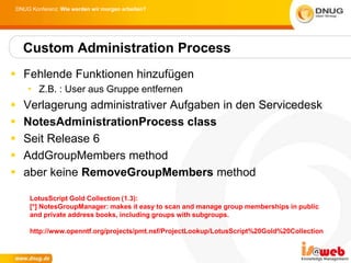 DNUG Konferenz: Wie werden wir morgen arbeiten?




    Custom Administration Process
 Fehlende Funktionen hinzufügen
    • Z.B. : User aus Gruppe entfernen
   Verlagerung administrativer Aufgaben in den Servicedesk
   NotesAdministrationProcess class
   Seit Release 6
   AddGroupMembers method
   aber keine RemoveGroupMembers method

     LotusScript Gold Collection (1.3):
     [*] NotesGroupManager: makes it easy to scan and manage group memberships in public
     and private address books, including groups with subgroups.

     http://www.openntf.org/projects/pmt.nsf/ProjectLookup/LotusScript%20Gold%20Collection
 