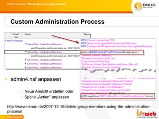 DNUG Konferenz: Wie werden wir morgen arbeiten?




  Custom Administration Process




 admin4.nsf anpassen

          • Neue Ansicht erstellen oder
          • Spalte „Action“ anpassen

http://www.eknori.de/2007-12-15/delete-group-members-using-the-administration-
process/
 