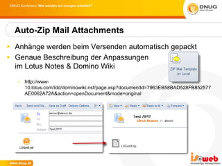 DNUG Konferenz: Wie werden wir morgen arbeiten?




  Auto-Zip Mail Attachments
 Anhänge werden beim Versenden automatisch gepackt
 Genaue Beschreibung der Anpassungen
  im Lotus Notes & Domino Wiki
    •   http://www-
        10.lotus.com/ldd/dominowiki.nsf/page.xsp?documentId=7963EB58BAD528FB852577
        AE0062A72A&action=openDocument&mode=original
 