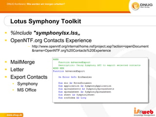 DNUG Konferenz: Wie werden wir morgen arbeiten?




  Lotus Symphony Toolkit
 %Include "symphonylsx.lss„
 OpenNTF.org Contacts Experience
                 – http://www.openntf.org/internal/home.nsf/project.xsp?action=openDocument
                   &name=OpenNTF.org%20Contacts%20Experience


 MailMerge
 Letter
 Export Contacts
    • Symphony
    • MS Office
 