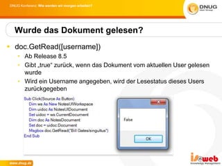 DNUG Konferenz: Wie werden wir morgen arbeiten?




  Wurde das Dokument gelesen?
 doc.GetRead([username])
    • Ab Release 8.5
    • Gibt „true“ zurück, wenn das Dokument vom aktuellen User gelesen
      wurde
    • Wird ein Username angegeben, wird der Lesestatus dieses Users
      zurückgegeben
 
