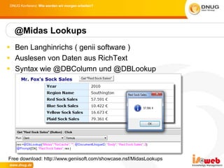 DNUG Konferenz: Wie werden wir morgen arbeiten?




  @Midas Lookups
 Ben Langhinrichs ( genii software )
 Auslesen von Daten aus RichText
 Syntax wie @DBColumn und @DBLookup




Free download: http://www.geniisoft.com/showcase.nsf/MidasLookups
 