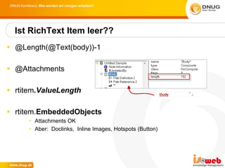 DNUG Konferenz: Wie werden wir morgen arbeiten?




  Ist RichText Item leer??
 @Length(@Text(body))-1

 @Attachments

 rtitem.ValueLength

 rtitem.EmbeddedObjects
          • Attachments OK
          • Aber: Doclinks, Inline Images, Hotspots (Button)
 