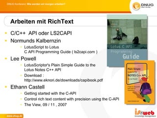DNUG Konferenz: Wie werden wir morgen arbeiten?




  Arbeiten mit RichText
 C/C++ API oder LS2CAPI
 Normunds Kalbernzin
          • LotusScript to Lotus
            C API Programming Guide ( ls2capi.com )
 Lee Powell
          • LotusScriptor's Plain Simple Guide to the
            Lotus Notes C++ API
          • Download :
            http://www.eknori.de/downloads/capibook.pdf
 Ethann Castell
          • Getting started with the C-API
          • Control rich text content with precision using the C-API
          • The View, 09 / 11 , 2007
 