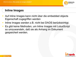 DNUG Konferenz: Wie werden wir morgen arbeiten?




  Inline Images
 Auf Inline Images kann nicht über die embedded objects
  Eigenschaft zugegriffen werden
 Inline Images werden z.B. nicht bei DAOS berücksichtigt.
 Es gibt keine Methoden, um Inline Images mit LotusScript
  so umzuwandeln, daß sie als Anhang im Dokument
  gespeichert werden.
 