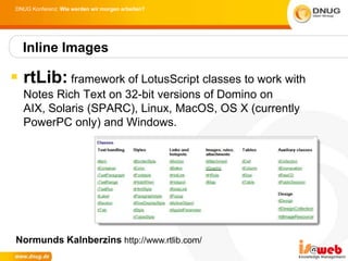 DNUG Konferenz: Wie werden wir morgen arbeiten?




  Inline Images

 rtLib: framework of LotusScript classes to work with
  Notes Rich Text on 32-bit versions of Domino on
  AIX, Solaris (SPARC), Linux, MacOS, OS X (currently
  PowerPC only) and Windows.




 Normunds Kalnberzins http://www.rtlib.com/
 