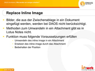 DNUG Konferenz: Wie werden wir morgen arbeiten?




  Replace Inline Image
 Bilder, die aus der Zwischenablage in ein Dokument
  eingefügt werden, werden bei DAOS nicht berücksichtigt.
 Methoden zum Umwandeln in ein Attachment gibt es in
  Lotus Notes nicht.
 Funktion muss folgende Voraussetzungen erfüllen
          • Umwandeln des inline image in ein Attachment
          • Ersetzen des inline image durch das Attachment
          • Beibehalten der Position
 