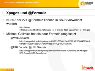 DNUG Konferenz: Wie werden wir morgen arbeiten?




  Xpages und @Formula
 Nur 97 der 274 @Formeln können in SSJS verwendet
  werden
                 – http://www-
                   10.lotus.com/ldd/ddwiki.nsf/dx/List_of_Formula_Not_Supported_In_XPages

 Michael Gollmick hat ein paar Formeln umgesetzt
    • @WebDBName
                 – http://blog.gollmick.de/mgoblog.nsf/40f2c735481f54dd80256d650047636c/0
                   687660450ad65bdc125754a008357ce?OpenDocument
    • @URLEncode, @URLDecode
                 – http://blog.gollmick.de/mgoblog.nsf/dx/some-more-Functions-for-XPages-
                   URLEncode-URLDecode.htm
 