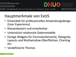 Social Collaboration 2013: Effizient, mobil, optimal integriert, sicher. Praxiserfahrungen - Strategien - Technologien
www.dnug.de
Hauptmerkmale von ExtJS
• Entwickelt für professionelles Anwendungsdesign
(User Experience)
• Klassenbasiert und erweiterbar
• Unterstützt relationale Datenmodelle
• Fertige Widgets für Formularelemente, Datagrids,
Layouts und Multiwindow-Oberflächen, Charting
etc.
• Vordefinierte Themes
Warum ExtJS?
 
