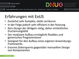 Social Collaboration 2013: Effizient, mobil, optimal integriert, sicher. Praxiserfahrungen - Strategien - Technologien
www.dnug.de
Erfahrungen mit ExtJS
• Zunächst sehr komplex, steile Lernkurve
• In der Folge jedoch sehr effizient in der Nutzung
• Kein Design der Widgets nötig, daher einheitliches
Erscheinungsbild
• Der modulare Aufbau ermöglicht flexibles und
generisches Programmieren
• Geeignet für den Aufbau eines eigenen Anwendungs-
Frameworks
• Enorme Zeitersparnis gegenüber manuellem Design
von Komponenten
Warum ExtJS?
 